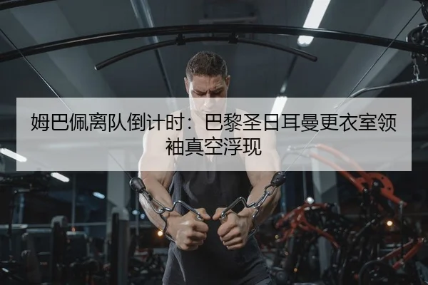 姆巴佩离队倒计时：巴黎圣日耳曼更衣室领袖真空浮现